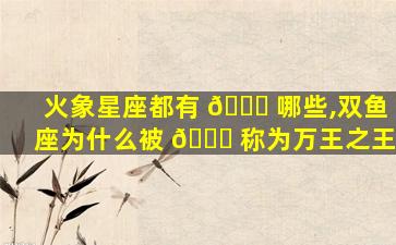 火象星座都有 🐎 哪些,双鱼座为什么被 🐝 称为万王之王